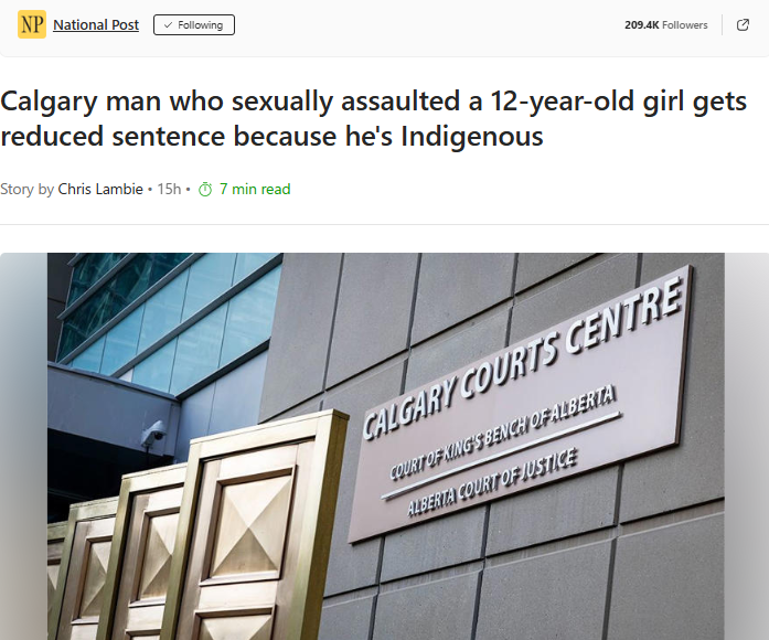 Calgary man who sexually assaulted a 12-year-old girl gets reduced sentence because he’s Indigenous – National PostGN notes: If you think racism is a privilege, in Canada it takes an all new level. This privilege implicitly tells First Nation men can rape 12 year-old girls without much consequences. The court protects monsters, without care for the girl’s life that has been  wrecked.